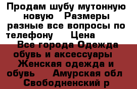 Продам шубу мутонную новую . Размеры разные,все вопросы по телефону.  › Цена ­ 10 000 - Все города Одежда, обувь и аксессуары » Женская одежда и обувь   . Амурская обл.,Свободненский р-н